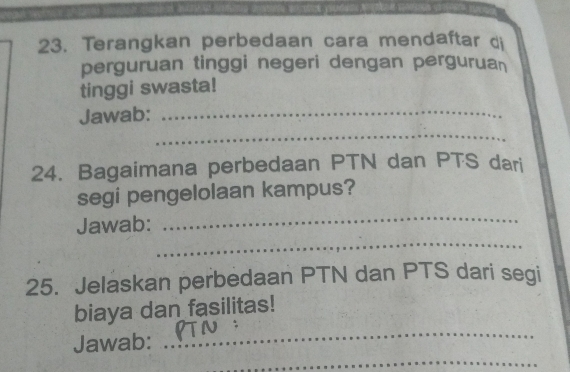 Terangkan perbedaan cara mendaftar di 
perguruan tinggi negeri dengan pergurua 
tinggi swasta! 
Jawab:_ 
_ 
24. Bagaimana perbedaan PTN dan PTS dari 
segi pengelolaan kampus? 
_ 
_ 
Jawab: 
25. Jelaskan perbedaan PTN dan PTS dari segi 
_ 
biaya dan fasilitas! 
_ 
Jawab: