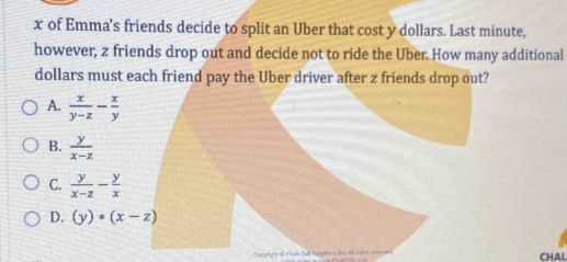 x of Emma's friends decide to split an Uber that cost y dollars. Last minute,
however, z friends drop out and decide not to ride the Uber. How many additional
dollars must each friend pay the Uber driver after z friends drop out?
A.  x/y-z - x/y 
B.  y/x-z 
C.  y/x-z - y/x 
D. (y)· (x-z)
CHAL