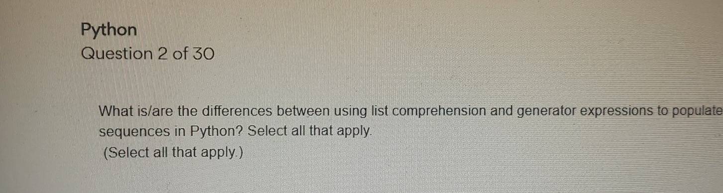 Python 
Question 2 of 30 
What is/are the differences between using list comprehension and generator expressions to populate 
sequences in Python? Select all that apply. 
(Select all that apply.)