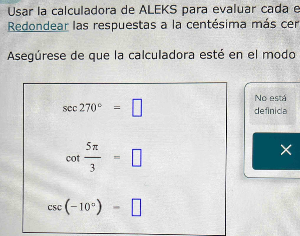 Usar la calculadora de ALEKS para evaluar cada e 
Redondear las respuestas a la centésima más cen 
Asegúrese de que la calculadora esté en el modo
sec 270°=□
No está 
definida
cot  5π /3 =□
csc (-10°)=□