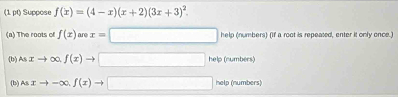 Suppose f(x)=(4-x)(x+2)(3x+3)^2. 
(a) The roots of f(x) are x=□ help (numbers) (If a root is repeated, enter it only once.) 
(b) Asxto ∈fty , f(x)to □ help (numbers) 
(b) Asxto -∈fty , f(x)to □ help (numbers)