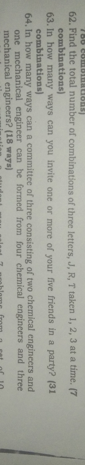 786 combinations) 
62. Find the total number of combinations of three letters, J, R, T taken 1, 2, 3 at a time. (7
combinations) 
63.In how many ways can you invite one or more of your five friends in a party? (31 
combinations) 
64. In how many ways can a committee of three consisting of two chemical engineers and 
one mechanical engineer can be formed from four chemical engineers and three 
mechanical engineers? (18 ways)
