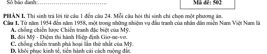 SS báo danh:_ Mã đê: 502
PHÀN I. Thí sinh trả lời từ câu 1 đến câu 24. Mỗi câu hỏi thí sinh chỉ chọn một phương án.
Câu 1. Từ năm 1954 đến năm 1958, một trong những nhiệm vụ đấu tranh của nhân dân miền Nam Việt Nam là
A. chống chiến lược Chiến tranh đặc biệt của Mỹ.
B. đòi Mỹ - Diệm thi hành Hiệp định Giơ-ne-vơ.
C. chống chiến tranh phá hoại lần thứ nhất của Mỹ.
D. khôi phục kinh tế, tiến hành cải cách ruộng đất.