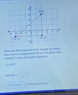 When the three medians of the triangle are drawn.
they meet at a single point. What is the point of the
centroid? Leave all results in fractions.
(1 point)
centroid =□ □
Check answer Remaining Attempts 3