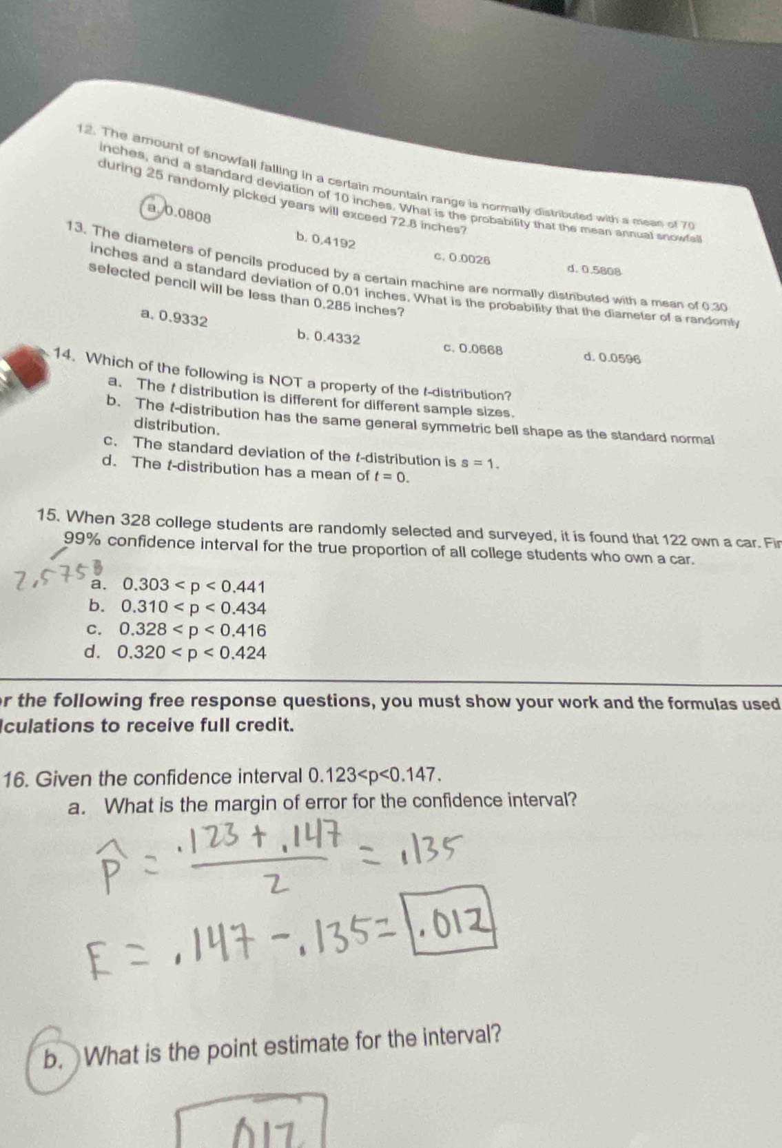 The amount of snowfall falling in a certain mountain range is normally distributed with a mean of 7
inches, and a standard deviation of 10 inches. What is the probability that the mean annual snowfal
during 25 randomly picked years will exceed 72.8 inches?
a. 0.0808
b. 0,4192
c. 0.0026 d. 0.5808
13. The diameters of pencils produced by a certain machine are normally distributed with a mean of 0.30
inches and a standard deviation of 0.01 inches. What is the probability that the diameter of a randomly
selected pencil will be less than 0.285 inches?
a. 0.9332 b. 0.4332
c. 0.0668 d. 0.0596
14. Which of the following is NOT a property of the t-distribution?
a. The t distribution is different for different sample sizes.
b. The t-distribution has the same general symmetric bell shape as the standard normal
distribution.
c. The standard deviation of the t-distribution is s=1.
d. The t-distribution has a mean of t=0. 
15. When 328 college students are randomly selected and surveyed, it is found that 122 own a car. Fir
99% confidence interval for the true proportion of all college students who own a car.
a. 0.303
b. 0.310
C. 0.328
d. 0.320
r the following free response questions, you must show your work and the formulas used
culations to receive full credit.
16. Given the confidence interval 0.123 . 
a. What is the margin of error for the confidence interval?
b. What is the point estimate for the interval?