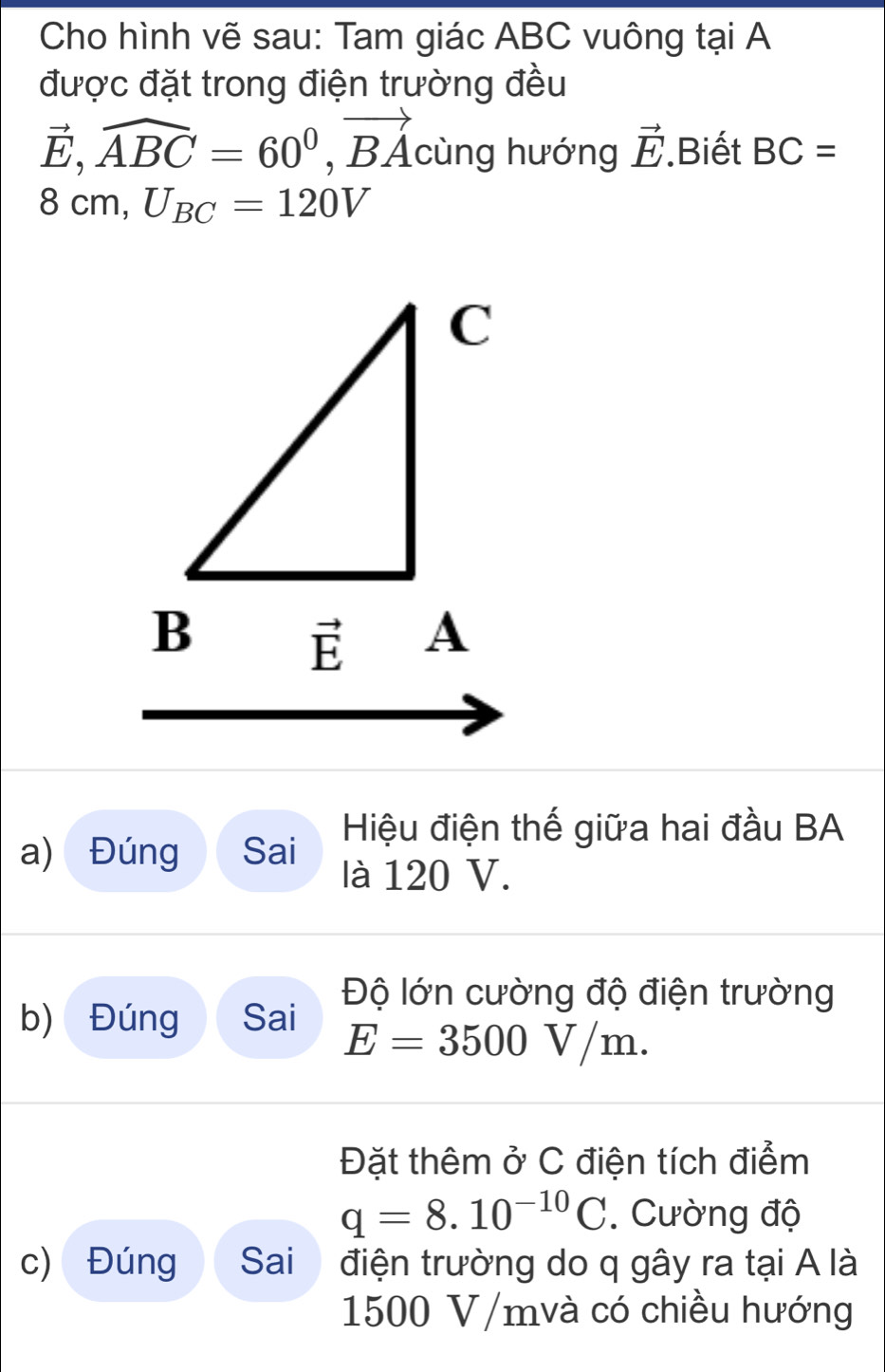 Cho hình vẽ sau: Tam giác ABC vuông tại A
được đặt trong điện trường đều
vector E,widehat ABC=60^0,vector BA cùng hướng vector E Biết BC=
8cm,U_BC=120V
Hiệu điện thế giữa hai đầu BA
a) Đúng Sai
là 120 V.
Độ lớn cường độ điện trường
b) Đúng Sai
E=3500V/m.
Đặt thêm ở C điện tích điểm
q=8.10^(-10)C. Cường độ
c) Đúng Sai  điện trường do q gây ra tại A là
1500 V/mvà có chiều hướng