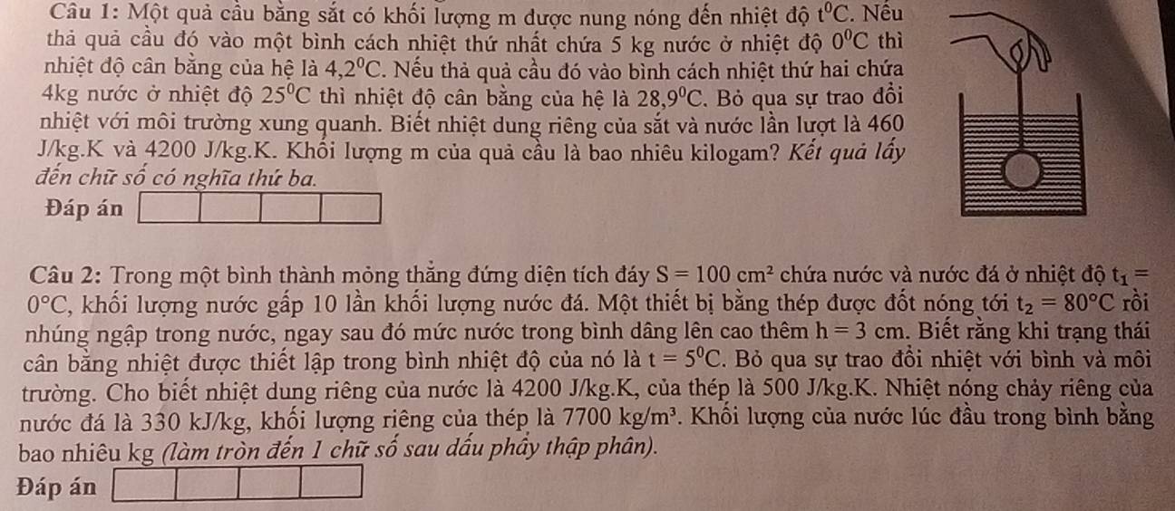 Một quả cầu bằng sắt có khối lượng m được nung nóng đến nhiệt độ t^0C. Nếu
thả quả cầu đó vào một bình cách nhiệt thứ nhất chứa 5 kg nước ở nhiệt độ 0^0C thì
nhiệt độ cân bằng của hệ là 4,2^0C. Nếu thả quả cầu đó vào bình cách nhiệt thứ hai chứa
4kg nước ở nhiệt độ 25°C thì nhiệt độ cân bằng của hệ là 28,9°C. Bỏ qua sự trao đổi
nhiệt với môi trường xung quanh. Biết nhiệt dung riêng của sắt và nước lần lượt là 460
J/kg.K và 4200 J/kg.K. Khối lượng m của quả cầu là bao nhiêu kilogam? Kết quả lấy
đến chữ số có nghĩa thứ ba.
Đáp án
Câu 2: Trong một bình thành mỏng thắng đứng diện tích đáy S=100cm^2 chứa nước và nước đá ở nhiệt độ t_1=
0°C , khối lượng nước gấp 10 lần khối lượng nước đá. Một thiết bị bằng thép được đốt nóng tới t_2=80°C rồi
nhúng ngập trong nước, ngay sau đó mức nước trong bình dâng lên cao thêm h=3cm. Biết rằng khi trạng thái
cân bằng nhiệt được thiết lập trong bình nhiệt độ của nó là t=5^0C. Bỏ qua sự trao đồi nhiệt với bình và môi
trường. Cho biết nhiệt dung riêng của nước là 4200 J/kg.K, của thép là 500 J/kg.K. Nhiệt nóng chảy riêng của
nước đá là 330 kJ/kg, khối lượng riêng của thép là 7700kg/m^3. Khổi lượng của nước lúc đầu trong bình bằng
bao nhiêu kg (làm tròn đến 1 chữ số sau dấu phẩy thập phân).
Đáp án