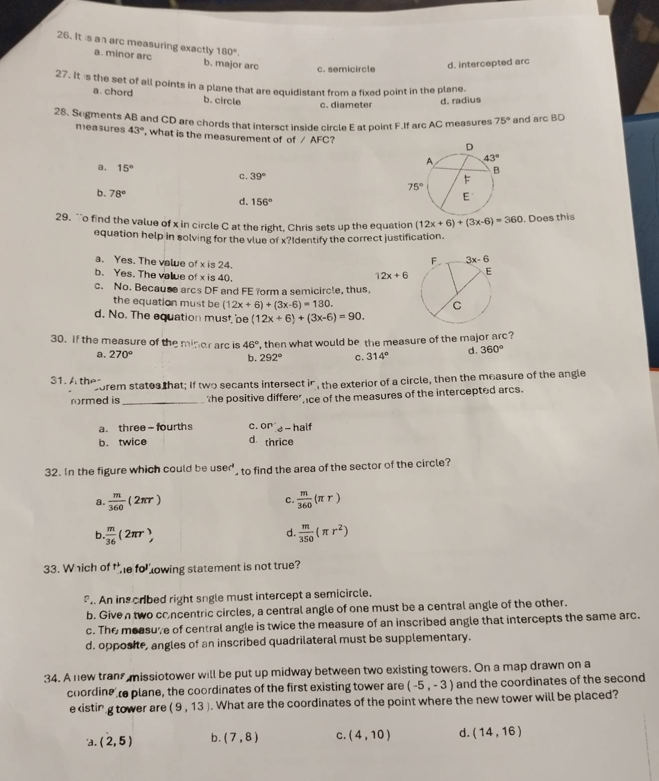 It is an arc measuring exactly 180°.
a. minor arc b. major arc
c. semicircle d. intercepted arc
27. It is the set of all points in a plane that are equidistant from a fixed point in the plane.
a. chord b. circle
c. diameter d. radius
28. Segments AB and CD are chords that intersct inside circle E at point F.If arc AC measures 75° and arc BD
measures 43° , what is the measurement of of / AFC?
a. 15° 39°
c.
b. 78°
d. 156°
29. ``o find the value of x in circle C at the right, Chris sets up the equation (12x+6)+(3x-6)=360. Does this
equation help in solving for the vlue of x?Identify the correct justification.
a. Yes. The value of x is 24.
b. Yes. The value of x is 40.
12x+6
c. No. Because arcs DF and FE form a semicircle, thus,
the equation must be (12x+6)+(3x-6)=180.
d. No. The equation must be (12x+6)+(3x-6)=90.
30. If the measure of the minor arc is 46° , then what would be the measure of the major arc?
a. 270° 314°
d. 360°
b. 292° c.
31. A the
corem states that; If two secants intersect in , the exterior of a circle, then the measure of the angle
rormed is_ the positive differe’ ce of the measures of the intercepted arcs.
C.
a. three - fourths On - half
b. twice d thrice
32. In the figure which could be user' d to find the area of the sector of the circle?
a.  m/360 (2π r)  m/360 (π r)
c.
d.
b.  m/36 (2π r),  m/350 (π r^2)
33. Which of +_(,1)^(+2),16 fo^) lowing statement is not true?. An ins cribed right sngle must intercept a semicircle.
b. Given two concentric circles, a central angle of one must be a central angle of the other.
c. The measuve of central angle is twice the measure of an inscribed angle that intercepts the same arc.
d. opposite, angles of an inscribed quadrilateral must be supplementary.
34. A new trans missiotower will be put up midway between two existing towers. On a map drawn on a
coordine te plane, the coordinates of the first existing tower are (-5,-3) and the coordinates of the second
e xistin g tower are (9,13). What are the coordinates of the point where the new tower will be placed?
'a. (2,5) c. (4,10) d. (14,16)
b. (7,8)