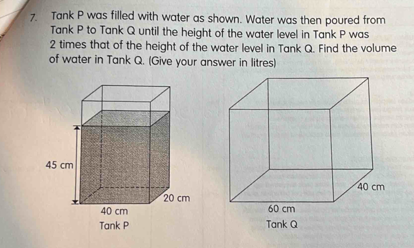 Tank P was filled with water as shown. Water was then poured from 
Tank P to Tank Q until the height of the water level in Tank P was
2 times that of the height of the water level in Tank Q. Find the volume 
of water in Tank Q. (Give your answer in litres) 
Tank P