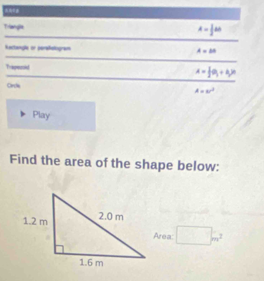 Triangla A= 1/2 bb
Rectanple or peraliologram A=bs
Trapecold
A= 1/2 (a_1+b_2)n
Circle
A=8r^2
Play 
Find the area of the shape below: 
Area: □ m^2