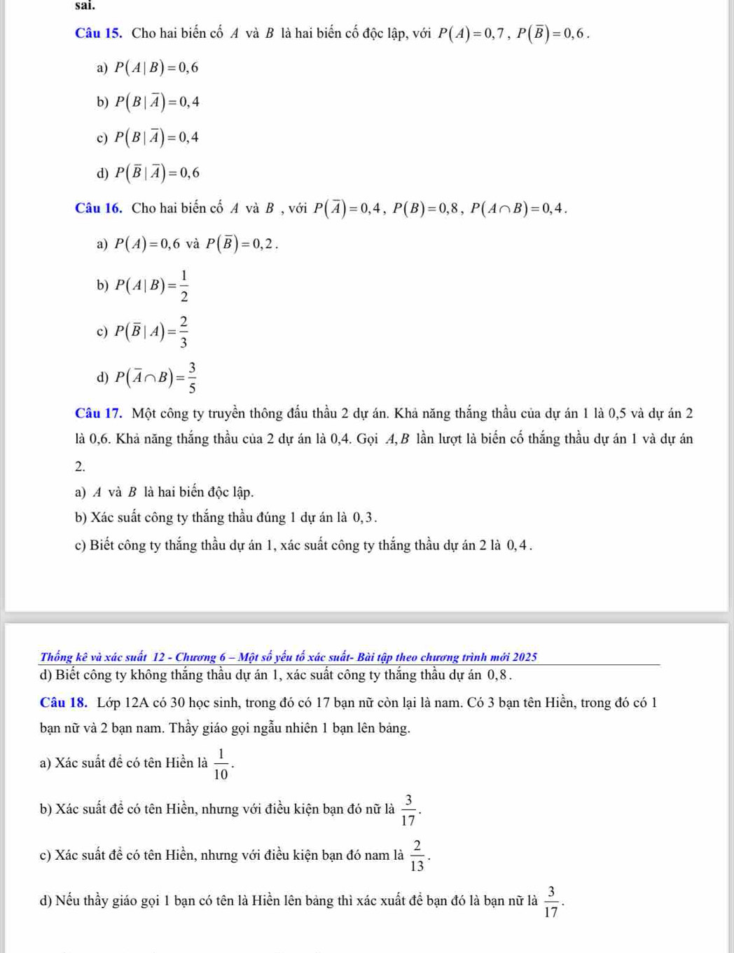 sai.
Câu 15. Cho hai biến cố A và B là hai biến cố độc lập, với P(A)=0,7,P(overline B)=0,6.
a) P(A|B)=0,6
b) P(B|overline A)=0,4
c) P(B|overline A)=0,4
d) P(overline B|overline A)=0,6
Câu 16. Cho hai biến cố A và B , với P(overline A)=0,4,P(B)=0,8,P(A∩ B)=0,4.
a) P(A)=0,6 và P(overline B)=0,2.
b) P(A|B)= 1/2 
c) P(overline B|A)= 2/3 
d) P(overline A∩ B)= 3/5 
Cầu 17. Một công ty truyền thông đấu thầu 2 dự án. Khả năng thắng thầu của dự án 1 là 0,5 và dự án 2
là 0,6. Khả năng thắng thầu của 2 dự án là 0,4. Gọi A, B lần lượt là biến cố thắng thầu dự án 1 và dự án
2.
a) A và B là hai biến độc lập.
b) Xác suất công ty thắng thầu đúng 1 dự án là 0, 3.
c) Biết công ty thắng thầu dự án 1, xác suất công ty thắng thầu dự án 2 là 0,4 .
Thống kê và xác suất 12 - Chương 6 - Một số yếu tố xác suất- Bài tập theo chương trình mới 2025
d) Biết công ty không thắng thầu dự án 1, xác suất công ty thắng thầu dự án 0,8.
Câu 18. Lớp 12A có 30 học sinh, trong đó có 17 bạn nữ còn lại là nam. Có 3 bạn tên Hiền, trong đó có 1
bạn nữ và 2 bạn nam. Thầy giáo gọi ngẫu nhiên 1 bạn lên bảng.
a) Xác suất đề có tên Hiền là  1/10 .
b) Xác suất đề có tên Hiền, nhưng với điều kiện bạn đó nữ là  3/17 .
c) Xác suất đề có tên Hiền, nhưng với điều kiện bạn đó nam là  2/13 .
d) Nếu thầy giáo gọi 1 bạn có tên là Hiền lên bảng thì xác xuất để bạn đó là bạn nữ là  3/17 .