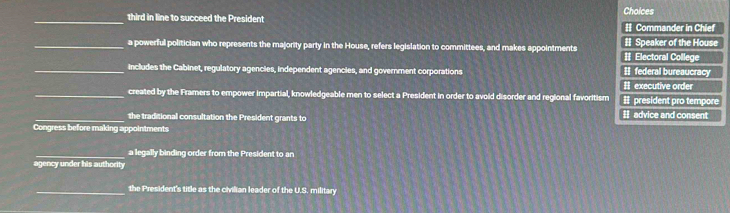 third in line to succeed the President # Commander in Chief Choices
_a powerful politician who represents the majority party in the House, refers legislation to committees, and makes appointments # Electoral College # Speaker of the House
_includes the Cabinet, regulatory agencies, independent agencies, and government corporations I federal bureaucracy
# executive order
_created by the Framers to empower impartial, knowledgeable men to select a President in order to avoid disorder and regional favoritism II president pro tempore
_the traditional consultation the President grants to I advice and consent
Congress before making appointments
_a legally binding order from the President to an
agency under his authority
_the President's title as the civilian leader of the U.S. military