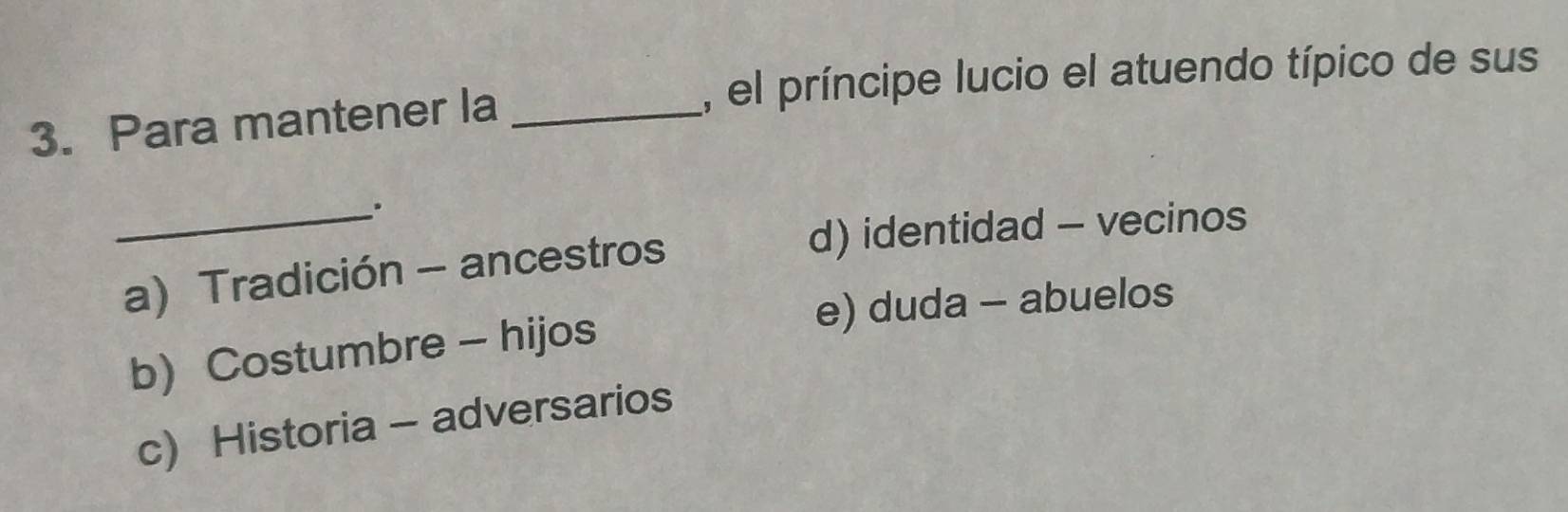 el príncipe lucio el atuendo típico de sus
3. Para mantener la_
_.
d) identidad - vecinos
a) Tradición - ancestros
e) duda - abuelos
b) Costumbre - hijos
c) Historia - adversarios