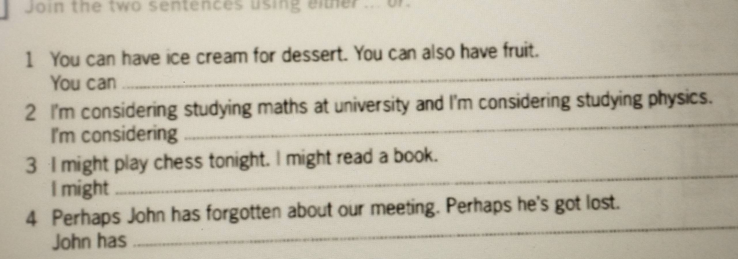 Join the two sentences using either ... or. 
_ 
1 You can have ice cream for dessert. You can also have fruit. 
You can 
2 I'm considering studying maths at university and I'm considering studying physics. 
I'm considering 
_ 
_ 
3 I might play chess tonight. I might read a book. 
I might 
_ 
4 Perhaps John has forgotten about our meeting. Perhaps he's got lost. 
John has