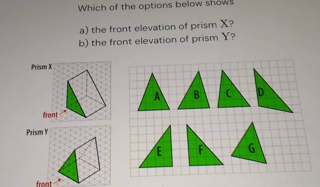 Which of the options below shows 
a) the front elevation of prism X? 
b) the front elevation of prism Y? 
Prism X
front 
Prism Y
E
F
G
front