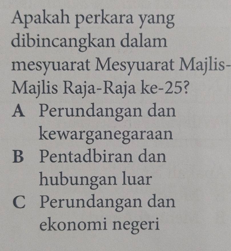 Apakah perkara yang
dibincangkan dalam
mesyuarat Mesyuarat Majlis-
Majlis Raja-Raja ke- 25?
A Perundangan dan
kewarganegaraan
B Pentadbiran dan
hubungan luar
C Perundangan dan
ekonomi negeri