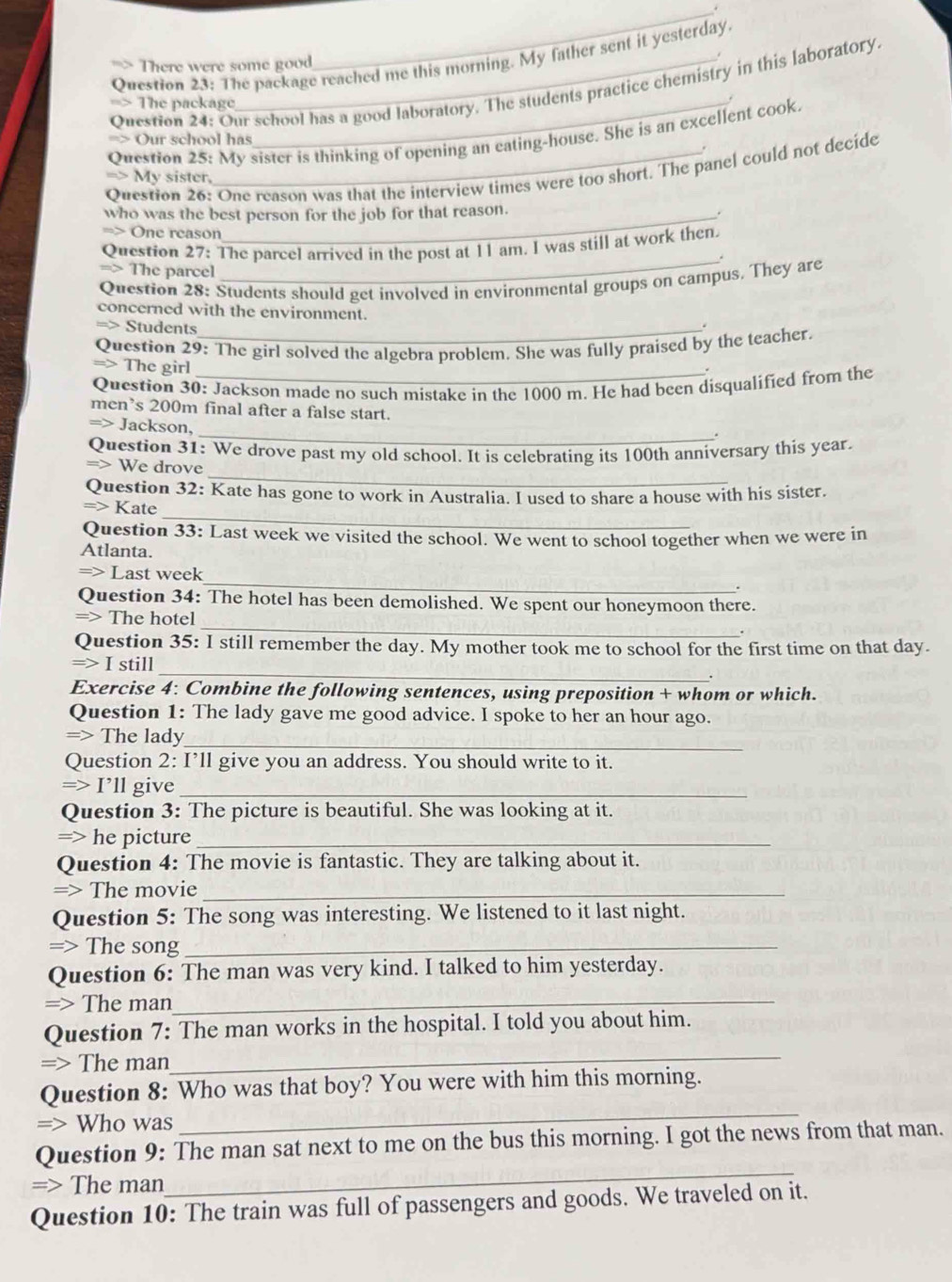 The package reached me this morning. My father sent it yesterday.
There were some good
_
Question 24: Our school has a good laboratory. The students practice chemistry in this laboratory.
The package
Question 25: My sister is thinking of opening an eating-house. She is an excellent cook.
=> Our school has
Question 26: One reason was that the interview times were too short. The panel could not decide
=> My sister.
who was the best person for the job for that reason.
.
One reason
Question 27: The parcel arrived in the post at 11 am. I was still at work then.
_.
=> The parcel
Question 28: Students should get involved in environmental groups on campus. They are
concerned with the environment.
Students
Question 29: The girl solved the algebra problem. She was fully praised by the teacher.
The girl
Question 30: Jackson made no such mistake in the 1000 m. He had been disqualified from the
men’s 200m final after a false start.
_
=> Jackson,
Question 31: We drove past my old school. It is celebrating its 100th anniversary this year.
_
We drove
Question 32: Kate has gone to work in Australia. I used to share a house with his sister.
_
Kate
Question 33: Last week we visited the school. We went to school together when we were in
Atlanta.
_
Last week
Question 34: The hotel has been demolished. We spent our honeymoon there.
_
=> The hotel
Question 35: I still remember the day. My mother took me to school for the first time on that day.
=> I still _.
Exercise 4: Combine the following sentences, using preposition + whom or which.
Question 1: The lady gave me good advice. I spoke to her an hour ago.
=> The lady_
Question 2: I’ll give you an address. You should write to it.
=> I’ll give_
Question 3: The picture is beautiful. She was looking at it.
=> he picture_
Question 4: The movie is fantastic. They are talking about it.
=> The movie_
Question 5: The song was interesting. We listened to it last night.
=> The song_
Question 6: The man was very kind. I talked to him yesterday.
=> The man_
Question 7: The man works in the hospital. I told you about him.
=> The man
_
_
Question 8: Who was that boy? You were with him this morning.
=> Who was
_
Question 9: The man sat next to me on the bus this morning. I got the news from that man.
=> The man
Question 10: The train was full of passengers and goods. We traveled on it.
