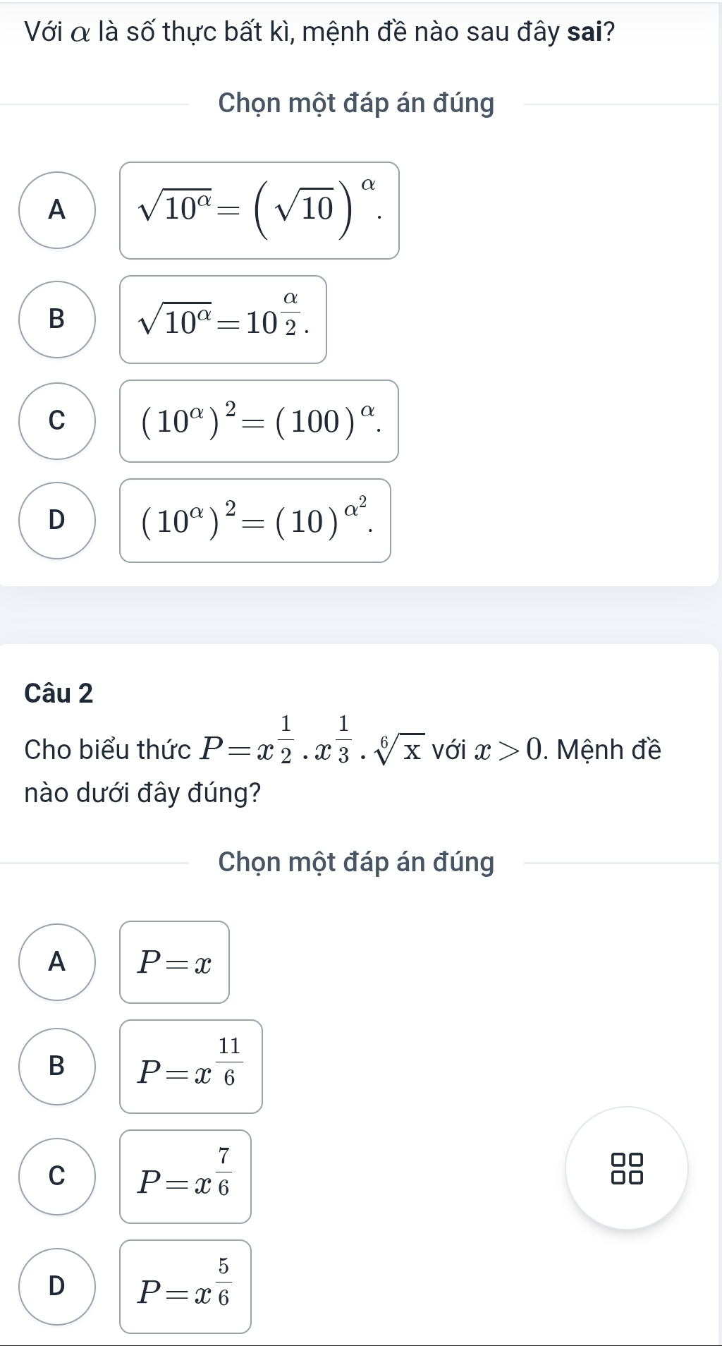 Với α là số thực bất kì, mệnh đề nào sau đây sai?
Chọn một đáp án đúng
A sqrt(10^(alpha))=(sqrt(10))^alpha .
B sqrt(10^(alpha))=10^(frac alpha)2.
C (10^(alpha))^2=(100)^alpha .
D (10^(alpha))^2=(10)^alpha^2. 
Câu 2
Cho biểu thức P=x^(frac 1)2· x^(frac 1)3· sqrt[6](x) với x>0. Mệnh đề
nào dưới đây đúng?
Chọn một đáp án đúng
A P=x
B P=x^(frac 11)6
C P=x^(frac 7)6
D P=x^(frac 5)6