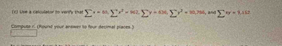 Use a caiculator to verify that sumlimits x=60, sumlimits x^2=962, sumlimits y=636, sumlimits y^2=90,786 , and sumlimits xy=9,152
Compute r. (Round your answer to four decimal places.)