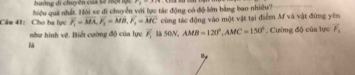 hướng đi chuyên của xe một lực r_2=3
hiệu quả nhất. Hỏi xe đi chuyển với lực tác động có độ lớn bằng bao nhiêu? 
Câu 41: Cho ba lực overline F_1=vector MA, vector F_2=vector MB, vector F_3=vector MC cùng tác động vào một vật tại điểm M và vật đứng yên 
như hình vẽ. Biết cường độ của lực vector F_1 là 50N, AMB=120°, AMC=150°. Cường độ của lực vector F_3
là
B