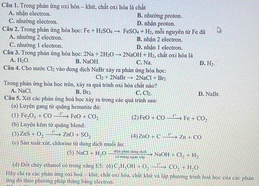 Trong phản ứng oxi hóa - khử, chất oxi hóa là chất
A. nhận electron. B. nhường proton.
C. nhường electron. D. nhận proton.
Câu 2. Trong phản ứng hóa học: Fe+H_2SO_4to FeSO_4+H_2 , mỗi nguyên tử Fe đã
A. nhường 2 electron. B. nhận 2 electron.
C. nhường 1 electron. D. nhận 1 electron.
Câu 3. Trong phản ứng hóa học: 2Na+2H_2Oto 2NaOH+H_2 , chất oxi hóa là
A. H_2O. B. NaOH. C. Na. D. H_2.
Câu 4. Cho nước Cl_2 vào dung dịch NaBr xảy ra phản ứng hóa học:
Cl_2+2NaBrto 2NaCl+Br_2
Trong phản ứng hóa học trên, xảy ra quá trình oxi hóa chất nào?
A. NaCl. B. Br₂. C. Cl_2. D. NaBr.
Câu 5. Xét các phản ứng hoá học xảy ra trong các quá trình sau:
(a) Luyện gang từ quặng hematite đỏ:
(1) Fe_2O_3+COto FeO+CO_2 (2) FeO+COxrightarrow I°Fe+CO_2
(b) Luyện kẽm từ quặng blend:
(3) ZnS+O_2xrightarrow I°ZnO+SO_2 (4) ZnO+Cxrightarrow I°Zn+CO
(c) Sản xuất xút, chlorine từ dung dịch muối ăn:
(5) NaCl+H_2Oxrightarrow dicnphandungdichNaOH+Cl_2+H_2
(d) Đốt cháy ethanol có trong xăng E5: (6)C_2H_5OH+O_2xrightarrow rCO_2+H_2O
Hãy chi ra các phản ứng oxi hoá - khữ, chất oxi hóa, chất khứ và lập phương trình hoá học của các phản
ứng đó theo phương pháp thăng băng electron.