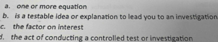 a. one or more equation
b. is a testable idea or explanation to lead you to an investigation
c. the factor on interest
d. the act of conducting a controlled test or investigation