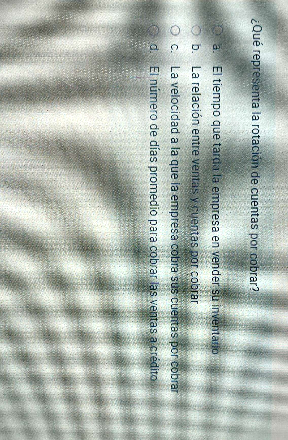¿Qué representa la rotación de cuentas por cobrar?
a. El tiempo que tarda la empresa en vender su inventario
b. La relación entre ventas y cuentas por cobrar
c. La velocidad a la que la empresa cobra sus cuentas por cobrar
d. El número de días promedio para cobrar las ventas a crédito