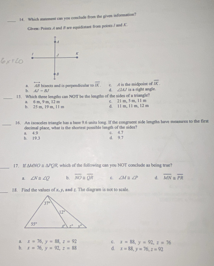 Which statement can you conclude from the given information?
Given: Points A and B are equidistant from points / and K.
A
1 J K
B
a. overleftrightarrow AB bisects and is perpendicular to overline IK. c. A is the midpoint of overline IK.
b. AJ=BJ d. ∠ IAJ is a right angle.
_15. Which three lengths can NOT be the lengths of the sides of a triangle?
a. 6 m, 9 m, 12 m c. 21 m, 5 m, 11 m
b. 25 m, 19 m, 11 m d. 11 m, 11 m, 12 m
_16. An isosceles triangle has a base 9.6 units long. If the congruent side lengths have measures to the first
decimal place, what is the shortest possible length of the sides?
a. 4.9 c. 4.7
b. 19.3 d. 9.7
_17. If △ MNO≌ △ PQR, which of the following can you NOT conclude as being true?
a. ∠ N≌ ∠ Q b. overline NOequiv overline QR c. ∠ M≌ ∠ P d. overline MN≌ overline PR
_
18. Find the values of x, y, and z. The diagram is not to scale.
a. x=76,y=88,z=92 c. x=88,y=92,z=76
b. x=76,y=92,z=88 d. x=88,y=76,z=92