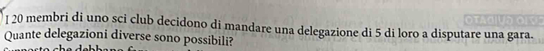 membri di uno sci club decidono di mandare una delegazione di 5 di loro a disputare una gara. 
Quante delegazioni diverse sono possibili?