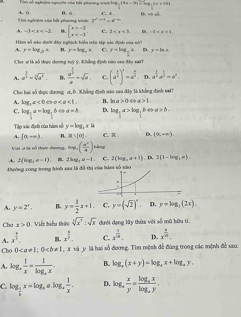 Tìm số nghiệm nguyên của bất phương trình log frac g_12(4x-9)>log _ 1/2 (x+10).
A. 0 . B. 6 . C. 4 . D. vhat oshat o.
Tìm nghiệm của bất phương trình: 2^(x^2)-x+8<4^(1-3x).
A. -3 B. beginarrayl x>-2 x C. 2 D. -1
Hàm số nào dưới đây nghịch biến trên tập xác định của nó?
A. y=log _sqrt(3)x. B. y=log _π x. C. y=log _ e/π  x. D. y=ln x.
Cho a là số thực dương tuỳ ý. Khẳng định nào sau đây sai?
A. a^(frac 3)2=sqrt[3](a^2). B. frac a^(frac 3)2a=sqrt(a). C. (a^(frac 3)2)^3=a^(frac 9)2. D. a^(frac 3)2.a^(frac 1)2=a^2.
Cho hai số thực dương a, b. Khẳng định nào sau đây là khẳng định sai?
A. log _3a<0Leftrightarrow o B. ln a>0Leftrightarrow a>1.
D.
C. log _ 1/3 a=log _ 1/3 bLeftrightarrow a=b. log _ 1/3 a>log _ 1/3 bLeftrightarrow a>b.
Tập xác định của hàm số y=log _2x là
A. [0;+∈fty ). B. Rvee  0 . C. R . D. (0;+∈fty ).
Với a là số thực dương, log _2( a^2/4 ) bằng
A. 2(log _2a-1) B. 2log _2a-1. C. 2(log _2a+1). D. 2(1-log _2a).
Đường cong trong hình sau là đồ thị của hàm số nào
A. y=2^x. B. y= 1/2 x+1. C. y=(sqrt(2))^x. D. y=log _2(2x).
Cho x>0. Viết biểu thức sqrt[5](x^7):sqrt(x) dưới dạng lũy thừa với số mũ hữu tỉ.
A. x^(frac 9)7.
B. x^(frac 9)5.
C. x^(frac 7)10.
D. x^(frac 9)10.
Cho 0 , x và y là hai số dương. Tìm mệnh đề đúng trong các mệnh đề sau:
A. log _a 1/x =frac 1log _ax.
B. log _a(x+y)=log _ax+log _ay.
C. log _ 1/b x=log _ba.log _a 1/x . log _a x/y =frac log _axlog _ay.
D.