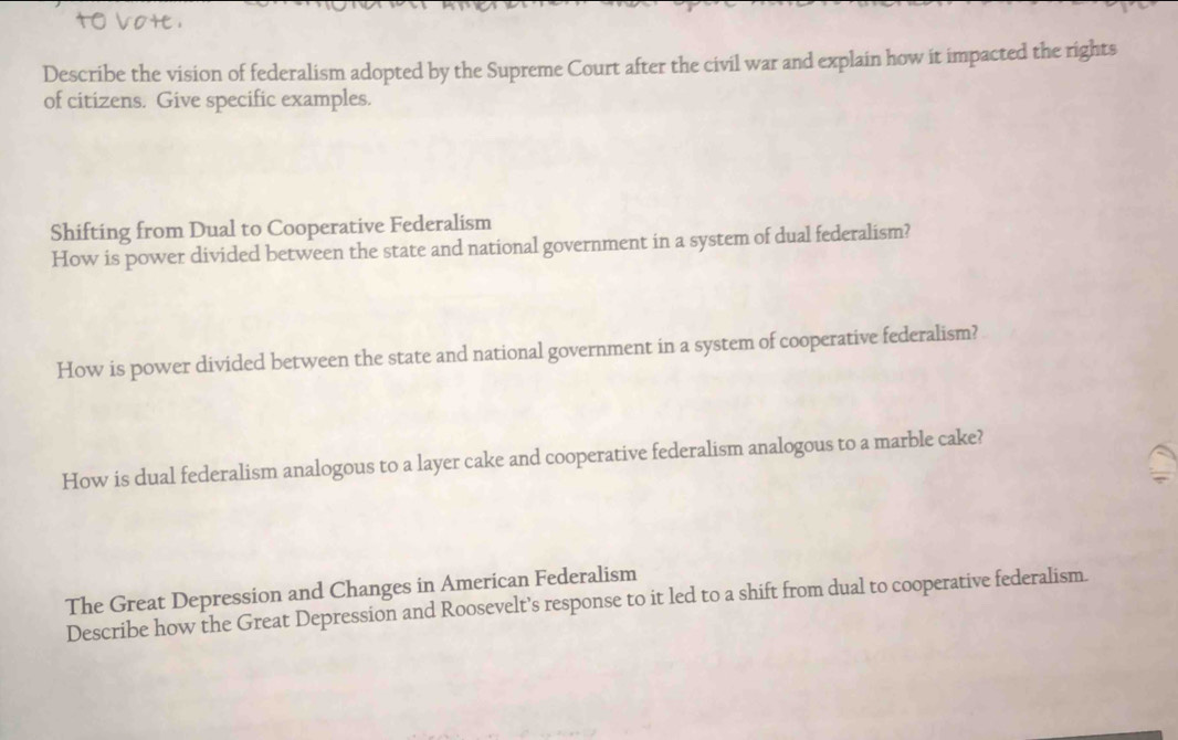 vote . 
Describe the vision of federalism adopted by the Supreme Court after the civil war and explain how it impacted the rights 
of citizens. Give specific examples. 
Shifting from Dual to Cooperative Federalism 
How is power divided between the state and national government in a system of dual federalism? 
How is power divided between the state and national government in a system of cooperative federalism? 
How is dual federalism analogous to a layer cake and cooperative federalism analogous to a marble cake? 
The Great Depression and Changes in American Federalism 
Describe how the Great Depression and Roosevelt’s response to it led to a shift from dual to cooperative federalism.