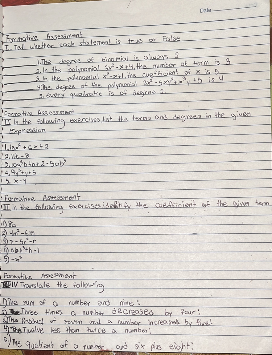 Formative Assessment 
I. Tell whether 'each statement is true or False 
1. The degree of binomial is always 2
_2. In the polynomial 3x^2-x+4 the number of term is 3
_3. In the polynomial x^2-x+1 the coefficient of x is 5
_4. The degree of the polynomial 3x^2-5xy^2+x^3y+5 is u 
5. every quadratic is of degree 2
Formative Assessment 
II in the following exercizes, list the terms and degrees in the given 
Expression
1, 15x^2+6x+2
1 2,11t-8
3, 10a^3b+b+2-5ab^5
4.9y^3+y+5
1 5.x-y
Formative Assessment 
in the following exercises,ideitify the coefficient of the given term 
8a 
2 4m^2-6m
3) 7-5r^2-r
6bh^3+h-1
5 -x^9
Formatine Assessment 
IV Translate the following 
DThe sum of a number and nine: 
②Three times a number decreased by four: 
3The Produch of seven and a number increased by five! 
④Twelve less than twice a number! 
s. )The quckent of a number and six plas eight?