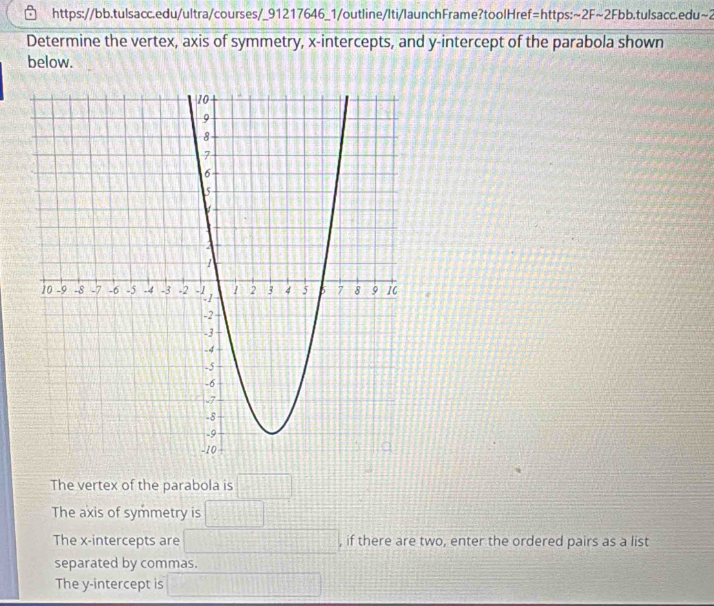 https://bb.tulsacc.edu/ultra/courses/_91217646_1/outline/Iti/launchFrame?toolHref=https: sim 2Fsim 2Fb b.tulsacc.edu~2
Determine the vertex, axis of symmetry, x-intercepts, and y-intercept of the parabola shown
below.
The vertex of the parabola is □
The axis of symmetry is □
The x-intercepts are^(□) , if there are two, enter the ordered pairs as a list
□°
separated by commas.
The y-intercept is =□° sqrt(x+x)=frac □ □ 