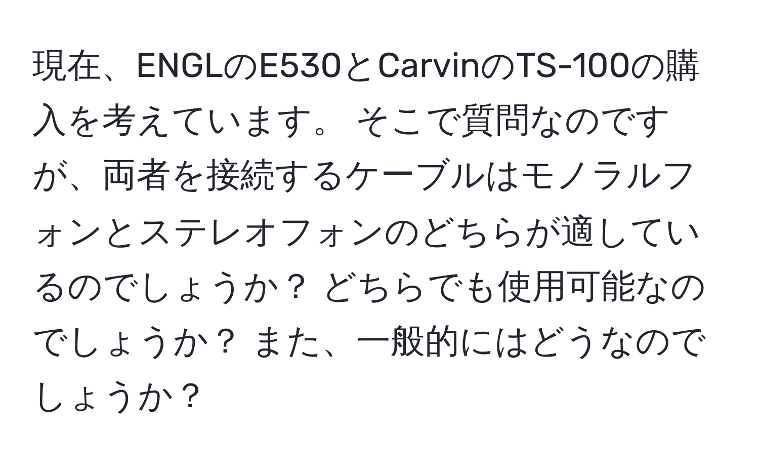 現在、ENGLのE530とCarvinのTS-100の購入を考えています。 そこで質問なのですが、両者を接続するケーブルはモノラルフォンとステレオフォンのどちらが適しているのでしょうか？ どちらでも使用可能なのでしょうか？ また、一般的にはどうなのでしょうか？