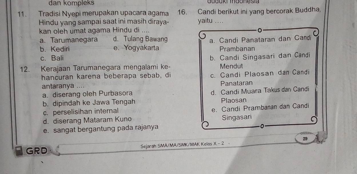 dan kompleks auduki Indonesia
11. Tradisi Nyepi merupakan upacara agama 16. Candi berikut ini yang bercorak Buddha,
Hindu yang sampai saat ini masih diraya- yaitu …
kan oleh umat agama Hindu di ....
。
a. Tarumanegara d. Tulang Bawang a. Candi Panataran dan Candi
b. Kediri e. Yogyakarta Prambanan
c. Bali b. Candi Singasari dan Candi
12. Kerajaan Tarumanegara mengalami ke- Mendut
hancuran karena beberapa sebab, di
c. Candi Plaosan dan Candi
antaranya .... Panataran
a. diserang oleh Purbasora
d. Candi Muara Takus dan Candi
b. dipindah ke Jawa Tengah Plaosan
c. perselisihan internal
e. Candi Prambanan dan Candi
d. diserang Mataram Kuno
Singasari
e. sangat bergantung pada rajanya
29
GRD Sejarah SMÂ/MA/SMK/MAK Kelas X-2