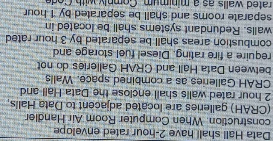 Data Hall shall have 2-hour rated envelope 
construction. When Computer Room Air Handler 
(CRAH) galleries are located adjacent to Data Halls,
2 hour rated walls shall enclose the Data Hall and 
CRAH Galleries as a combined space. Walls 
between Data Hall and CRAH Galleries do not 
require a fire rating. Diesel fuel storage and 
combustion areas shall be separated by 3 hour rated 
walls. Redundant systems shall be located in 
separate rooms and shall be separated by 1 hour
rated walls as a minimum. Comply with Code