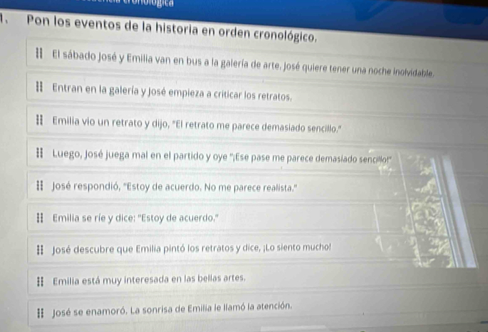 ogica 
1.Pon los eventos de la historia en orden cronológico. 
# El sábado José y Emilia van en bus a la galería de arte. José quiere tener una noche inolvidable. 
: Entran en la galería y José empieza a criticar los retratos. 
स Emilia vio un retrato y dijo, "El retrato me parece demasiado sencillo." 
# Luego, José juega mal en el partido y oye ''¡Ese pase me parece demasiado sencillo!'' 
: José respondió, 'Estoy de acuerdo. No me parece realista." 
Emilia se ríe y dice: "Estoy de acuerdo." 
# José descubre que Emilia pintó los retratos y dice, ¡Lo siento mucho! 
Emilia está muy interesada en las bellas artes. 
:: José se enamoró. La sonrisa de Emilia le llamó la atención.