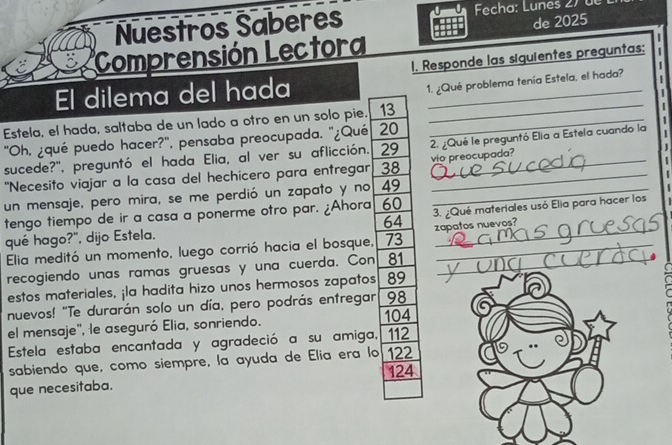 Nuestros Saberes Fecha: Lunes 27 de 
Comprensión Lectora de 2025 
1. Responde las siguientes preguntas; 
El dilema del hada_ 
1. ¿Qué problema tenía Estela, el hada? 
Estela, el hada, saltaba de un lado a otro en un solo pie. 13 _ 
_ 
'Oh, ¿qué puedo hacer?', pensaba preocupada. "¿Qué 20
sucede?', preguntó el hada Elia, al ver su aflicción. 29 2. ¿Qué le preguntó Elia a Estela cuando la 
"Necesito viajar a la casa del hechicero para entregar 38 vio preocupada? 
un mensaje, pero mira, se me perdió un zapato y no 49 _ 
tengo tiempo de ir a casa a ponerme otro par. ¿Ahora 60 3. ¿Qué materiales usó Elia para hacer los 
qué hago?", dijo Estela. 64 zapatos nuevos? 
Elia meditó un momento, luego corrió hacia el bosque, 73 _ 
recogiendo unas ramas gruesas y una cuerda. Con 81 _ 
estos materiales, ¡la hadita hizo unos hermosos zapatos 89
nuevos! "Te durarán solo un día, pero podrás entregar 98
el mensaje', le aseguró Elia, sonriendo. 104
Estela estaba encantada y agradeció a su amiga, 112
sabiendo que, como siempre, la ayuda de Elia era lo 122
124
que necesitaba.