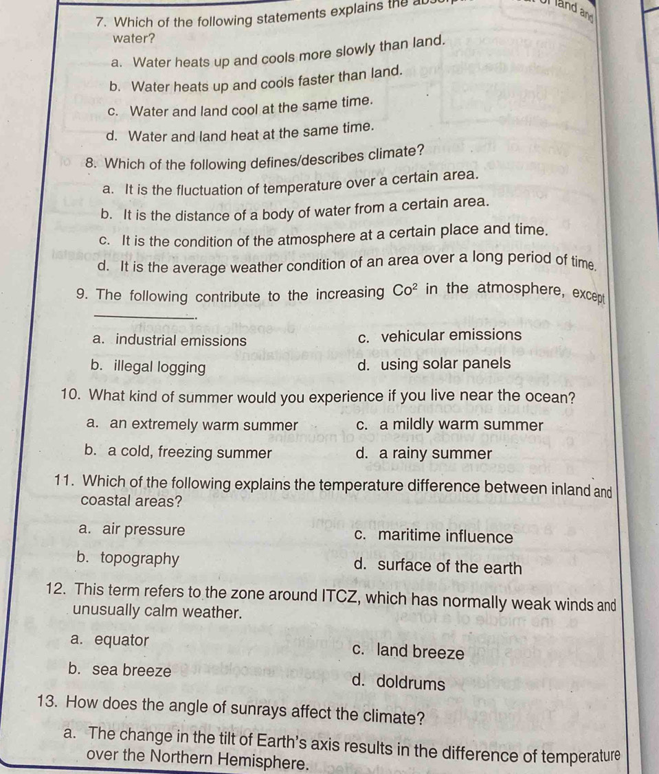 Which of the following statements explains the ab
and and
water?
a. Water heats up and cools more slowly than land.
b. Water heats up and cools faster than land.
c. Water and land cool at the same time.
d. Water and land heat at the same time.
8. Which of the following defines/describes climate?
a. It is the fluctuation of temperature over a certain area.
b. It is the distance of a body of water from a certain area.
c. It is the condition of the atmosphere at a certain place and time.
d. It is the average weather condition of an area over a long period of time.
9. The following contribute to the increasing Co^2 in the atmosphere, except
_
a. industrial emissions c. vehicular emissions
b. illegal logging d. using solar panels
10. What kind of summer would you experience if you live near the ocean?
a. an extremely warm summer c. a mildly warm summer
b. a cold, freezing summer d. a rainy summer
11. Which of the following explains the temperature difference between inland and
coastal areas?
a. air pressure c. maritime influence
b. topography d. surface of the earth
12. This term refers to the zone around ITCZ, which has normally weak winds and
unusually calm weather.
a. equator c. land breeze
b. sea breeze d. doldrums
13. How does the angle of sunrays affect the climate?
a. The change in the tilt of Earth's axis results in the difference of temperature
over the Northern Hemisphere.