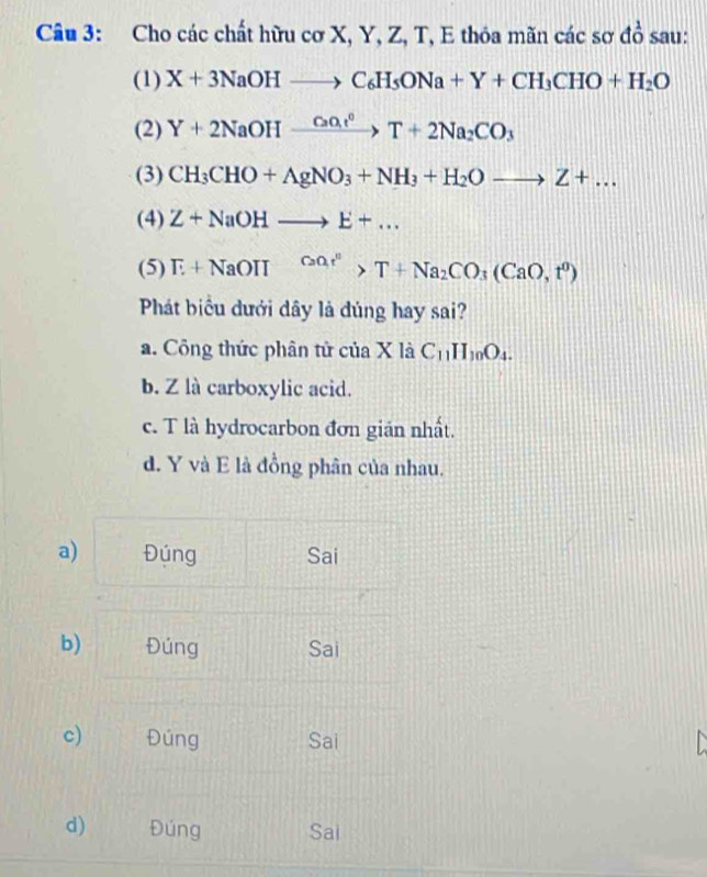 Cho các chất hữu cơ X, Y, Z, T, E thỏa mãn các sơ đồ sau:
(1) X+3NaOHto C_6H_5ONa+Y+CH_3CHO+H_2O
(2) Y+2NaOHxrightarrow (CaO_3)°Y+2Na_2CO_3
(3) CH_3CHO+AgNO_3+NH_3+H_2Oto Z+... 
(4) Z+NaOHto E+... 
(5) T+NaOIII^(CaOr^n)>T+Na_2CO_3(CaO,t^0)
Phát biểu dưới dây là đúng hay sai?
a. Công thức phân tử của X là C_11H_10O_4.
b. Z là carboxylic acid.
c. T là hydrocarbon đơn gián nhất.
d. Y và E là đồng phân của nhau.
a) Đúng Sai
b) Đúng Sai
c) Đúng Sai
d) Đúng Sai