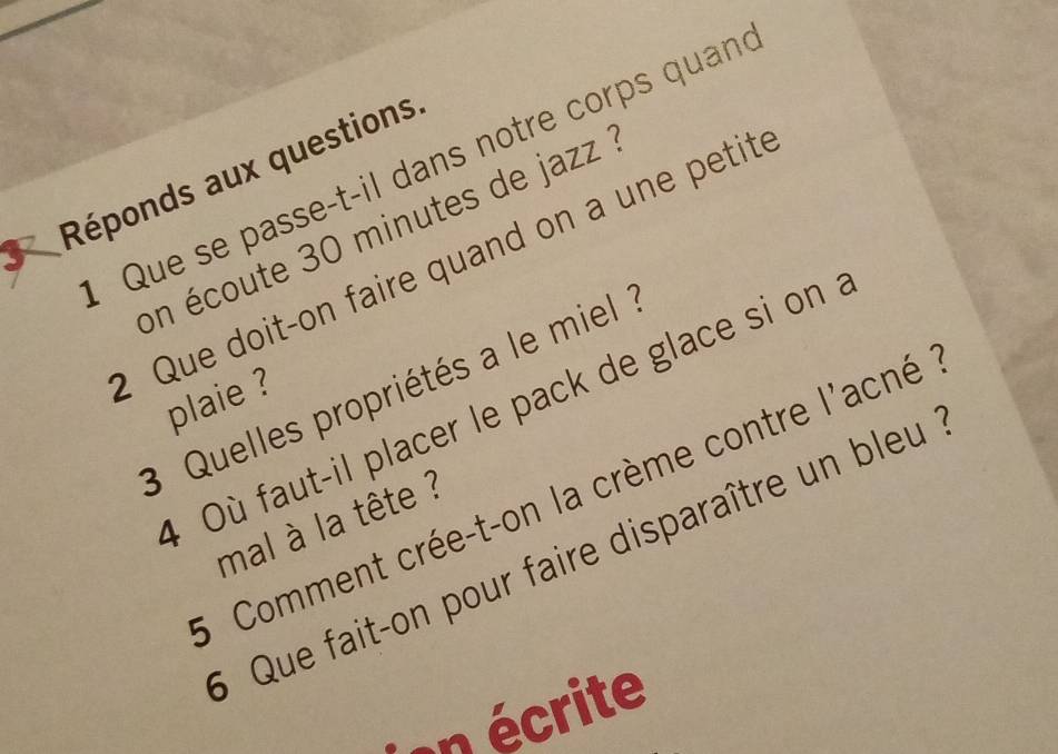 Que se passe-t-il dans notre corps quan 
Réponds aux questions 
on écoute 30 minutes de jazz 
2 Que doit-on faire quand on a une petit 
3 Quelles propriétés a le miel 
plaie ? 
4 Où faut-il placer le pack de glace si on 
* Comment crée-t-on la crème contre l'acné 
mal à la tête ? 
5 Que fait-on pour faire disparaître un bleu 
écrite