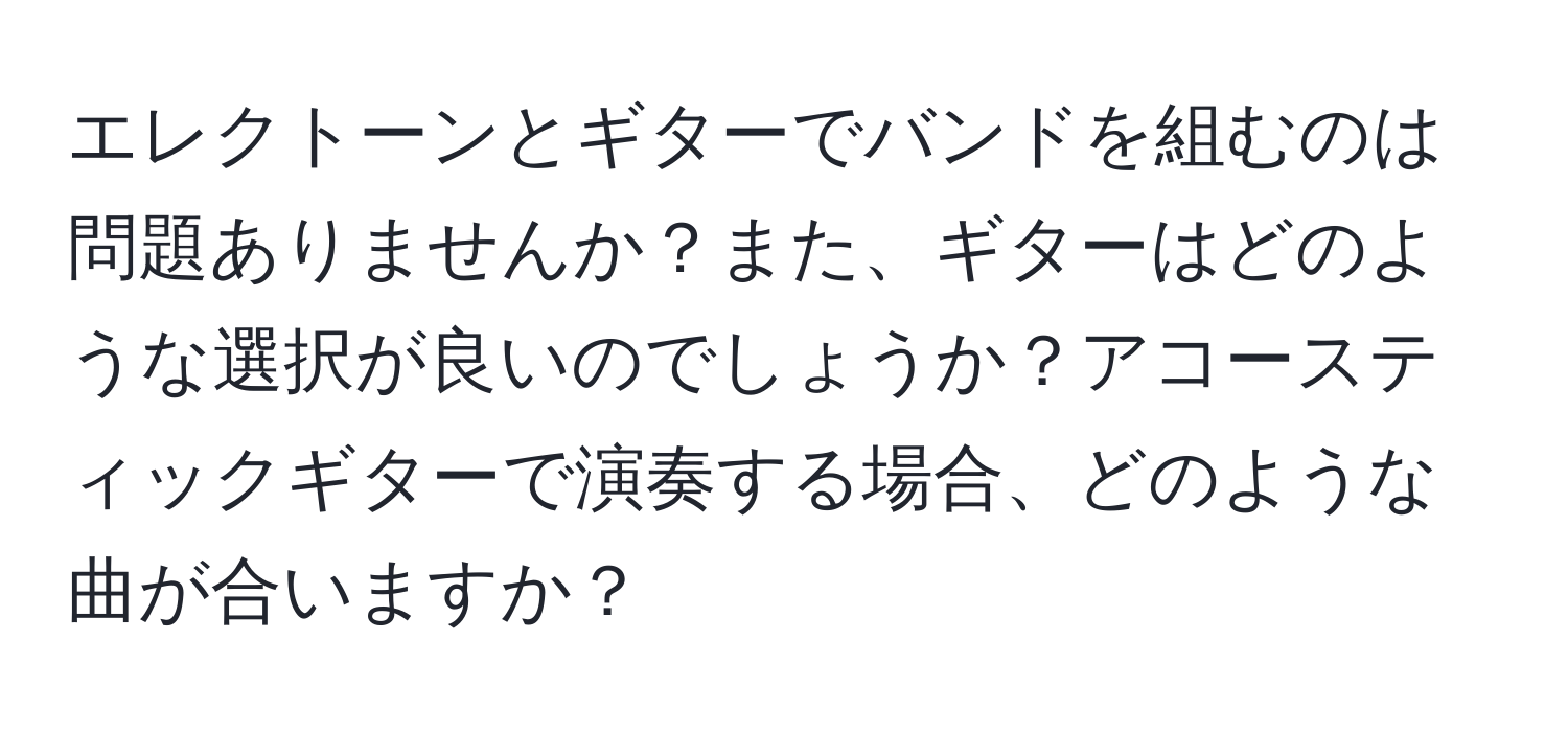 エレクトーンとギターでバンドを組むのは問題ありませんか？また、ギターはどのような選択が良いのでしょうか？アコースティックギターで演奏する場合、どのような曲が合いますか？