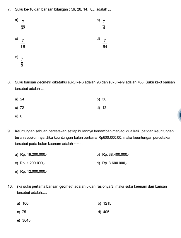 Suku ke- 10 dari barisan bilangan : 56, 28, 14, 7,... adalah ...
a)  7/32 
b)  7/4 
c)  7/16 
d)  7/64 
e)  7/8 
8. Suku barisan geometri diketahui suku ke -6 adalah 96 dan suku ke -9 adalah 768. Suku ke- 3 barisan
tersebut adalah ...
a) 24 b) 36
c) 72 d) 12
e) 6
9. Keuntungan sebuah percetakan setiap bulannya bertambah menjadi dua kali lipat dari keuntungan
bulan sebelumnya. Jika keuntungan bulan pertama Rp600.000,00, maka keuntungan percetakan
tersebut pada bulan keenam adalah ……·⋅
a) Rp. 19.200.000,- b) Rp. 38.400.000,-
c) Rp. 1.200.000,- d) Rp. 3.600.000,-
e) Rp. 12.000.000,
10. jika suku pertama barisan geometri adalah 5 dan rasionya 3, maka suku keenam dari barisan
tersebut adalah.....
a) 100 b) 1215
c) 75 d) 405
e) 3645