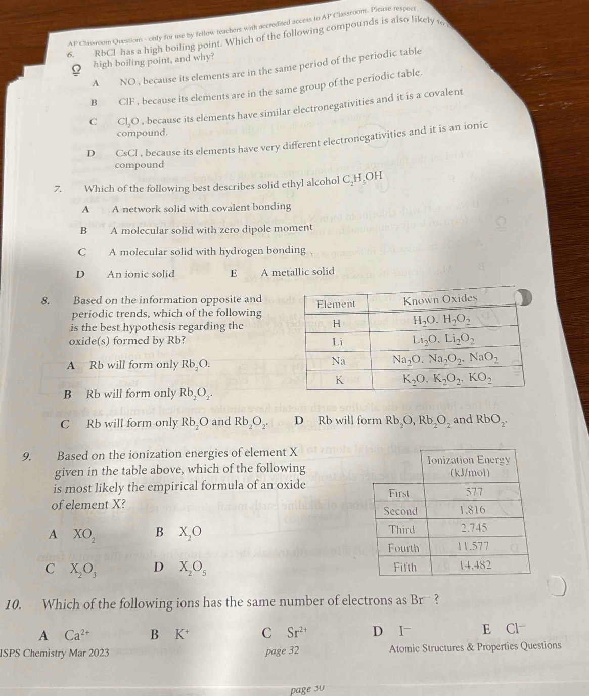 AP Classroom Questions - only for use by fellow teachers with accredited access to AP Classroom. Please respect
6. RbCl has a high boiling point. Which of the following compounds is also likely to
Ω high boiling point, and why?
A NO , because its elements are in the same period of the periodic table
B ClF , because its elements are in the same group of the periodic table.
C Cl,O , because its elements have similar electronegativities and it is a covalent
compound.
D CsCl , because its elements have very different electronegativities and it is an ionic
compound
7. Which of the following best describes solid ethyl alcohol C₂H₃OH
A A network solid with covalent bonding
B A molecular solid with zero dipole moment
C A molecular solid with hydrogen bonding
D An ionic solid E A metallic solid
8. Based on the information opposite and
periodic trends, which of the following
is the best hypothesis regarding the
oxide(s) formed by Rb?
A Rb will form only Rb_2O.
B Rb will form only Rb_2O_2.
C Rb will form only Rb_2O and Rb_2O_2. D Rb will form Rb_2O,Rb_2O_2 and RbO_2.
9. Based on the ionization energies of element X
given in the table above, which of the following
is most likely the empirical formula of an oxide 
of element X?
A XO_2
B X_2O
C X_2O_3 D X_2O_5
10. Which of the following ions has the same number of electrons as Br- ?
A Ca^(2+) D I E Cl-
B K^+
C Sr^(2+)
ISPS Chemistry Mar 2023 page 32 Atomic Structures & Properties Questions
page 30