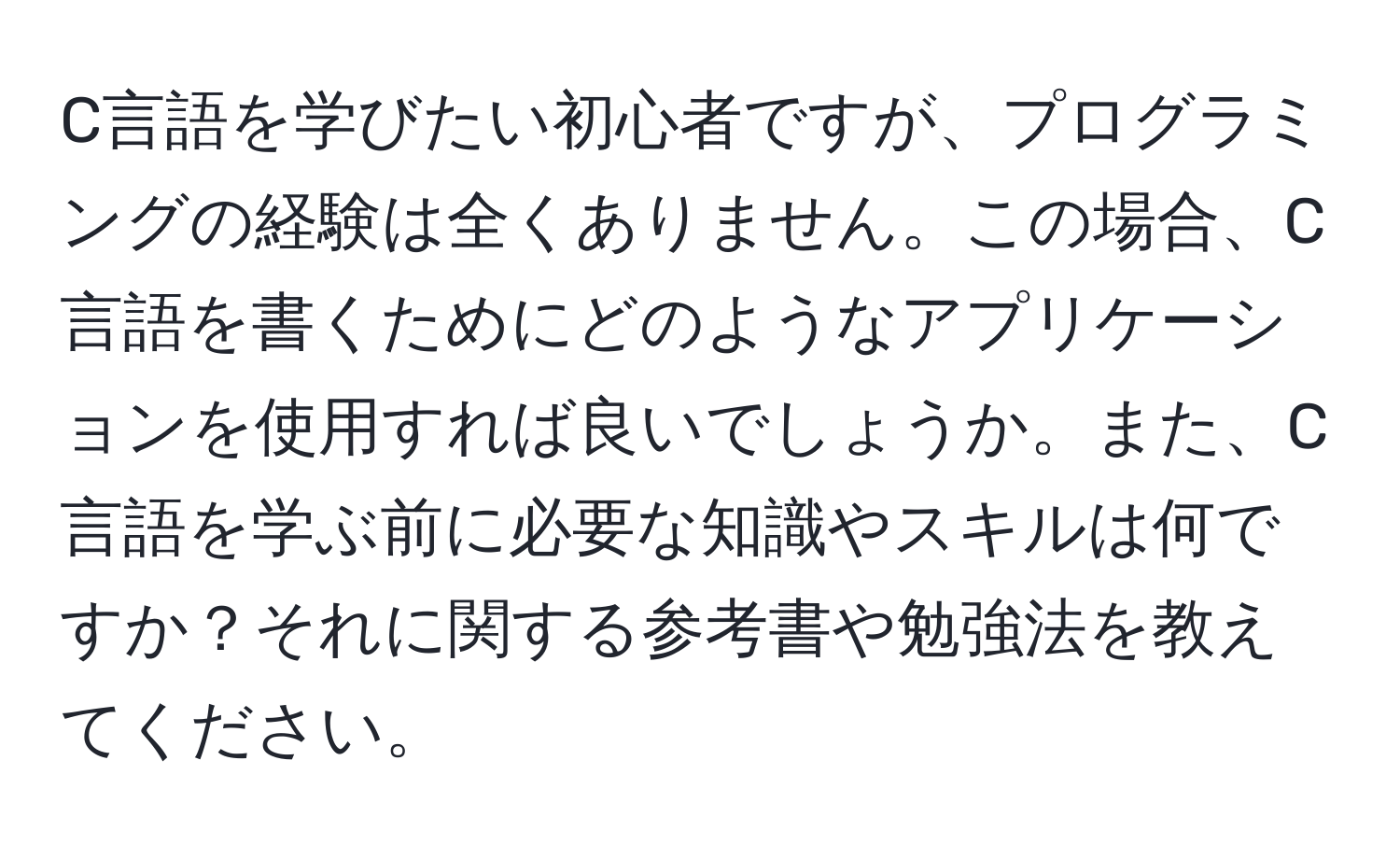 C言語を学びたい初心者ですが、プログラミングの経験は全くありません。この場合、C言語を書くためにどのようなアプリケーションを使用すれば良いでしょうか。また、C言語を学ぶ前に必要な知識やスキルは何ですか？それに関する参考書や勉強法を教えてください。