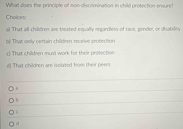 What does the principle of non-discrimination in child protection ensure?
Choices:
a) That all children are treated equally regardless of race, gender, or disability
b) That only certain children receive protection
c) That children must work for their protection
d) That children are isolated from their peers
a
b
C
d