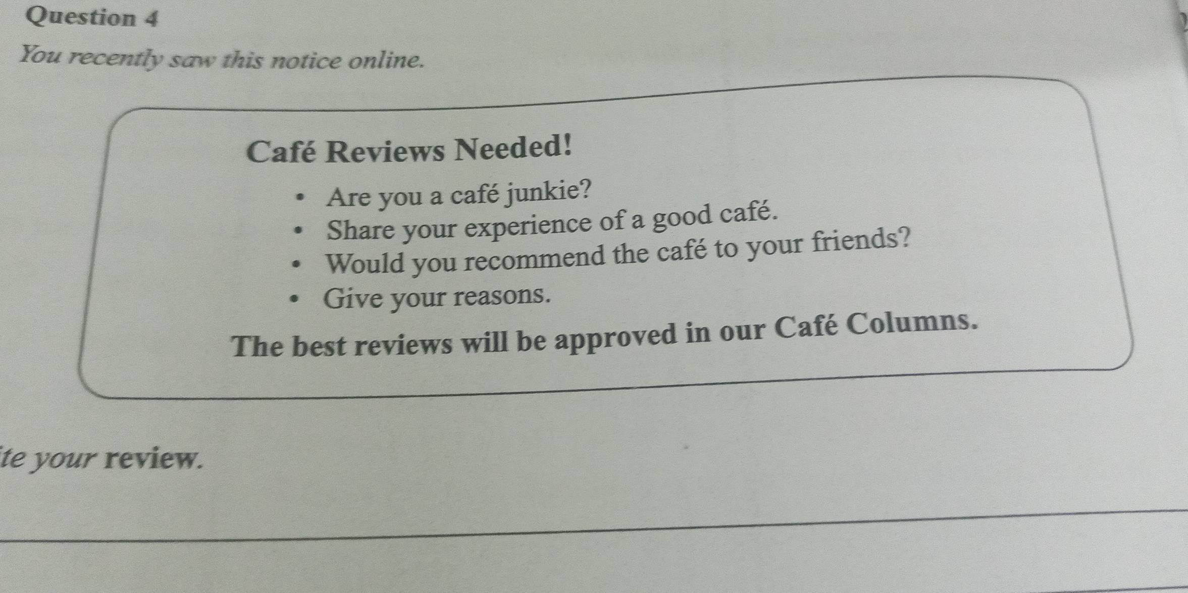 You recently saw this notice online. 
Café Reviews Needed! 
Are you a café junkie? 
Share your experience of a good café. 
Would you recommend the café to your friends? 
Give your reasons. 
The best reviews will be approved in our Café Columns. 
ite your review.