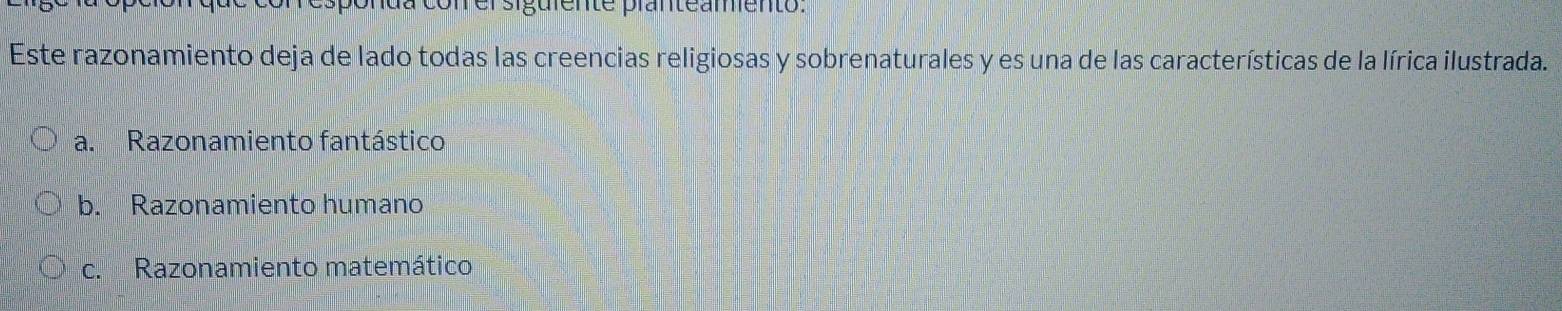 siguiente pranteamiento:
Este razonamiento deja de lado todas las creencias religiosas y sobrenaturales y es una de las características de la lírica ilustrada.
a. Razonamiento fantástico
b. Razonamiento humano
c. Razonamiento matemático