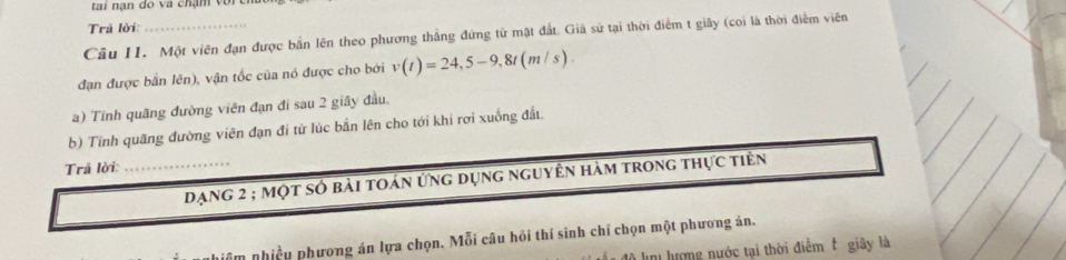 tai nạn do va chạm vor 
Trả lời: 
Câu II. Một viên đạn được bản lên theo phương thắng đứng tử mặt đất. Giả sử tại thời điểm t giây (coi là thời điểm viên 
đạn được bắn lên), vận tốc của nó được cho bởi v(t)=24,5-9,8t(m/s). 
a) Tính quãng đường viên đạn đi sau 2 giây đầu, 
b) Tính quãng đường viên đạn đi từ lúc bắn lên cho tới khi rợi xuống đất. 
Trả lời: 
_dạng 2; một số bài toán ứng dụng nguyên hàm trong thực tiên 
phiều phương án lựa chọn. Mỗi câu hồi thí sinh chỉ chọn một phương án. 
ln lượng nước tại thời điễm t giây là