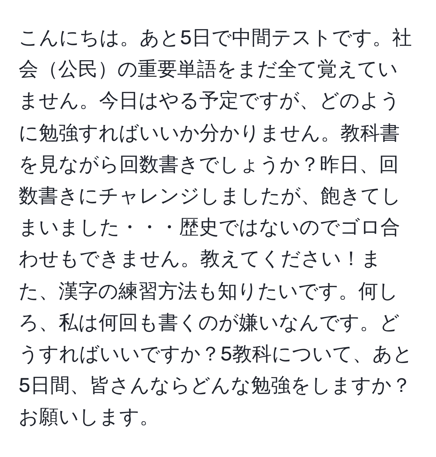 こんにちは。あと5日で中間テストです。社会公民の重要単語をまだ全て覚えていません。今日はやる予定ですが、どのように勉強すればいいか分かりません。教科書を見ながら回数書きでしょうか？昨日、回数書きにチャレンジしましたが、飽きてしまいました・・・歴史ではないのでゴロ合わせもできません。教えてください！また、漢字の練習方法も知りたいです。何しろ、私は何回も書くのが嫌いなんです。どうすればいいですか？5教科について、あと5日間、皆さんならどんな勉強をしますか？お願いします。